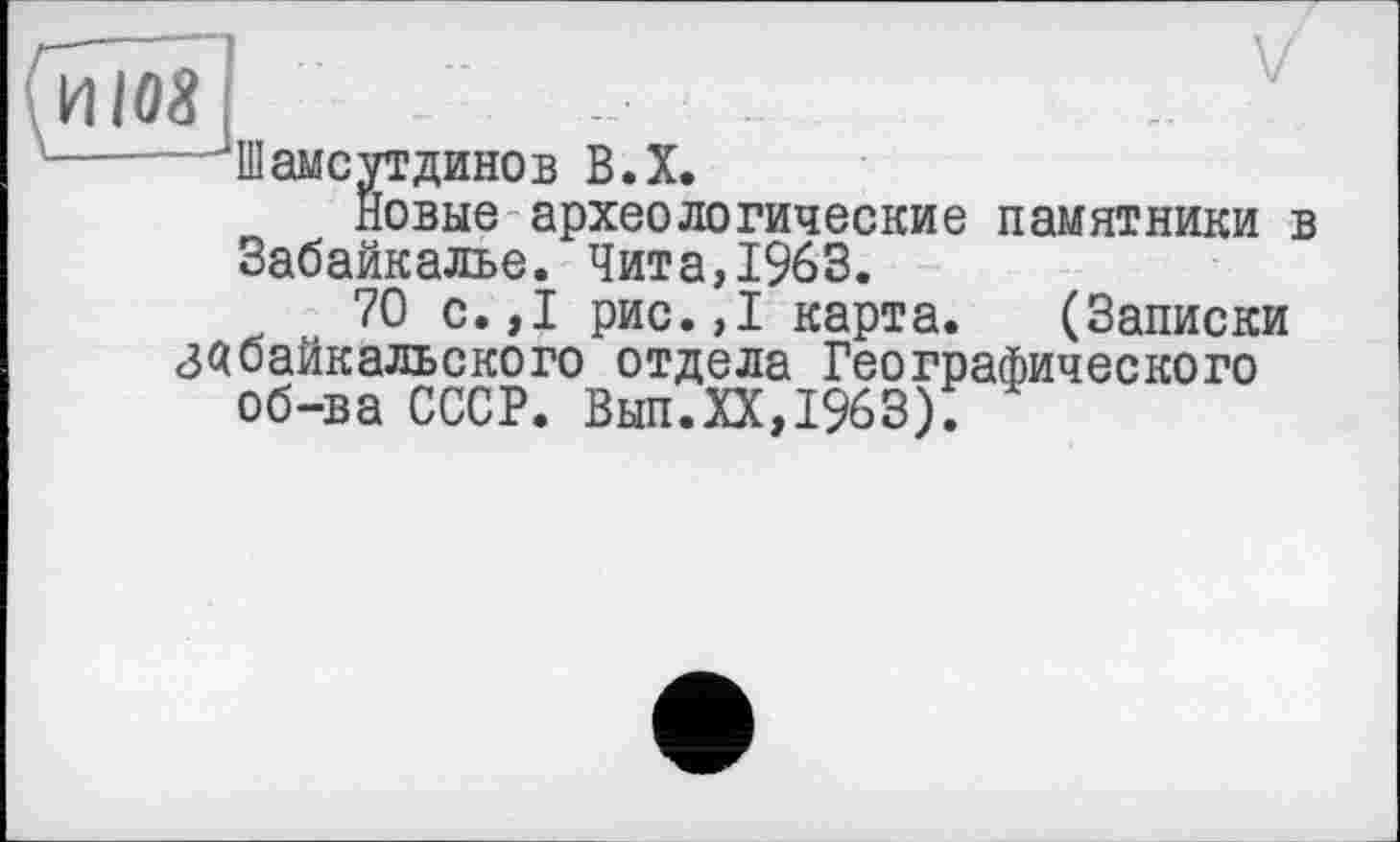 ﻿И108
—JillамсvTдинов В.Х.
Новые археологические памятники в Забайкалье. Чита,1963.
70 с.,1 рис.,1 карта. (Записки Забайкальского отдела Географического об-ва СССР. Вып.ХХ,1963);